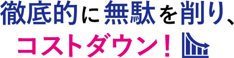 徹底的に無駄を削り、コストダウン！